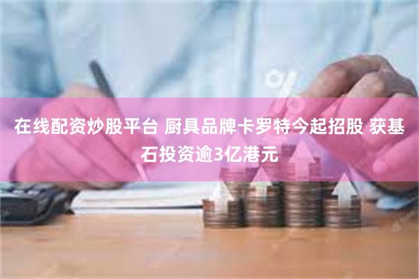 在线配资炒股平台 厨具品牌卡罗特今起招股 获基石投资逾3亿港元