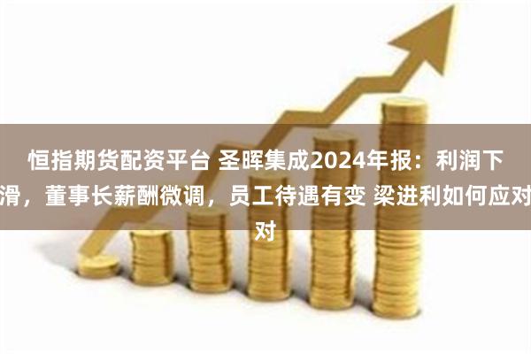 恒指期货配资平台 圣晖集成2024年报：利润下滑，董事长薪酬微调，员工待遇有变 梁进利如何应对