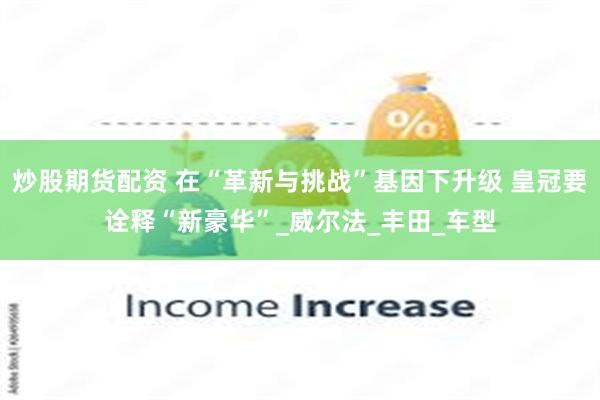 炒股期货配资 在“革新与挑战”基因下升级 皇冠要诠释“新豪华”_威尔法_丰田_车型
