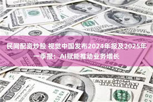 民间配资炒股 视觉中国发布2024年报及2025年一季报：AI赋能推动业务增长