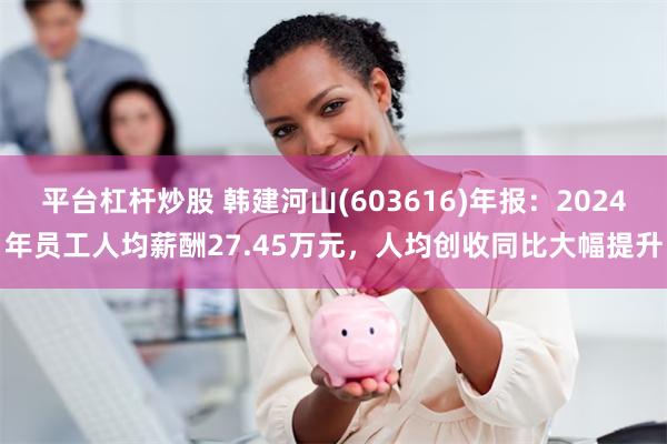 平台杠杆炒股 韩建河山(603616)年报：2024年员工人均薪酬27.45万元，人均创收同比大幅提升