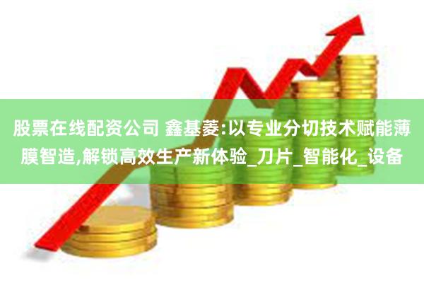 股票在线配资公司 鑫基菱:以专业分切技术赋能薄膜智造,解锁高效生产新体验_刀片_智能化_设备