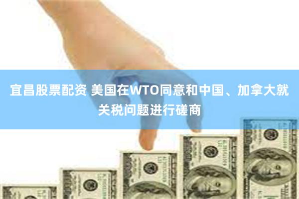 宜昌股票配资 美国在WTO同意和中国、加拿大就关税问题进行磋商
