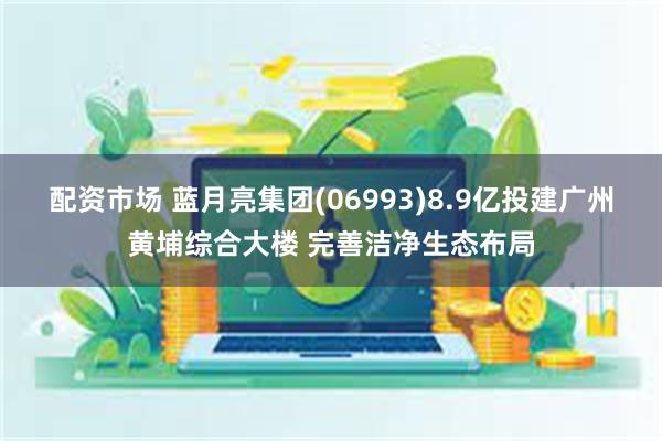 配资市场 蓝月亮集团(06993)8.9亿投建广州黄埔综合大楼 完善洁净生态布局