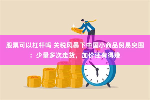 股票可以杠杆吗 关税风暴下中国小商品贸易突围：少量多次走货，加价还有得赚