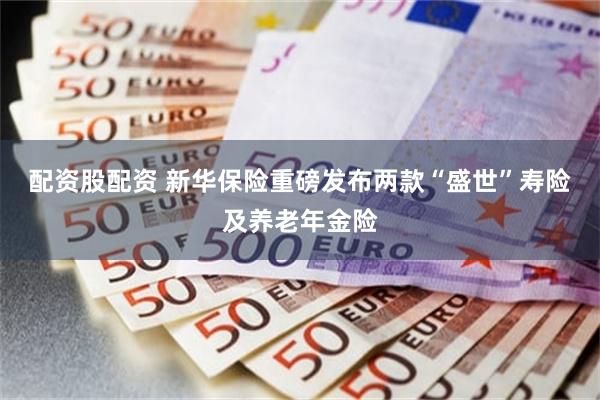 配资股配资 新华保险重磅发布两款“盛世”寿险及养老年金险