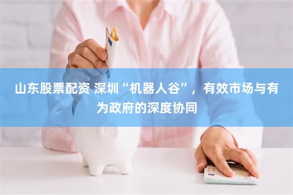山东股票配资 深圳“机器人谷”，有效市场与有为政府的深度协同