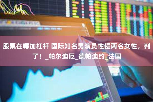 股票在哪加杠杆 国际知名男演员性侵两名女性，判了！_帕尔迪厄_德帕迪约_法国