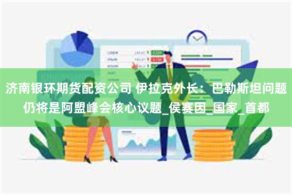济南银环期货配资公司 伊拉克外长：巴勒斯坦问题仍将是阿盟峰会核心议题_侯赛因_国家_首都