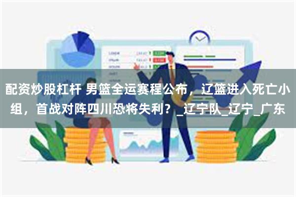 配资炒股杠杆 男篮全运赛程公布，辽篮进入死亡小组，首战对阵四川恐将失利？_辽宁队_辽宁_广东