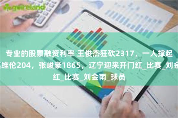 专业的股票融资利率 王俊杰狂砍2317，一人撑起全局！赵维伦204，张峻豪1865，辽宁迎来开门红_比赛_刘金雨_球员