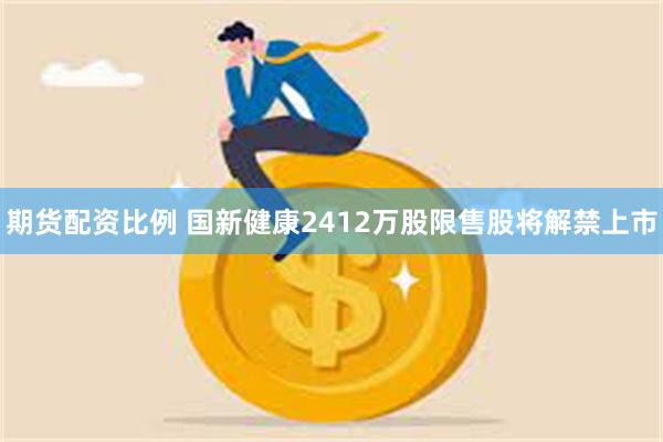 期货配资比例 国新健康2412万股限售股将解禁上市