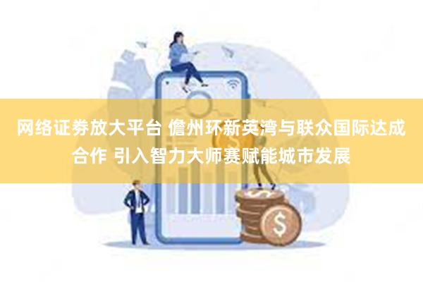 网络证劵放大平台 儋州环新英湾与联众国际达成合作 引入智力大师赛赋能城市发展