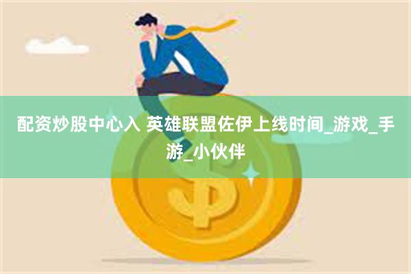 配资炒股中心入 英雄联盟佐伊上线时间_游戏_手游_小伙伴