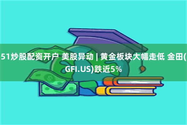 51炒股配资开户 美股异动 | 黄金板块大幅走低 金田(GFI.US)跌近5%