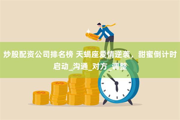 炒股配资公司排名榜 天蝎座爱情逆袭，甜蜜倒计时启动_沟通_对方_调整