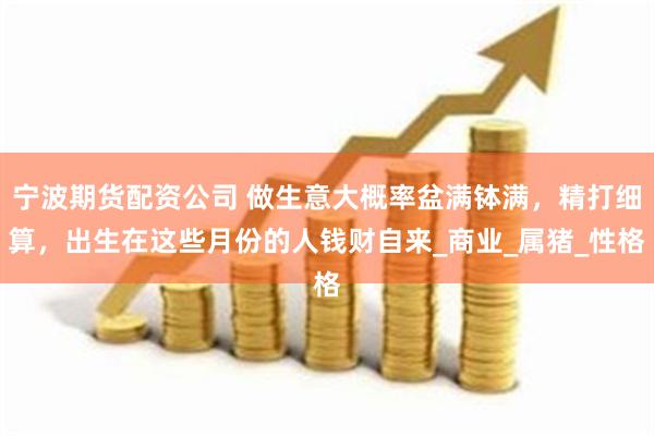 宁波期货配资公司 做生意大概率盆满钵满，精打细算，出生在这些月份的人钱财自来_商业_属猪_性格