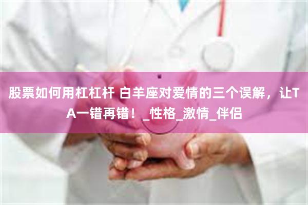 股票如何用杠杠杆 白羊座对爱情的三个误解，让TA一错再错！_性格_激情_伴侣