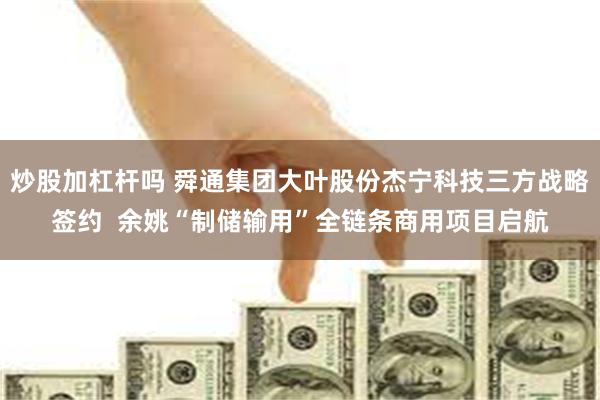 炒股加杠杆吗 舜通集团大叶股份杰宁科技三方战略签约  余姚“制储输用”全链条商用项目启航