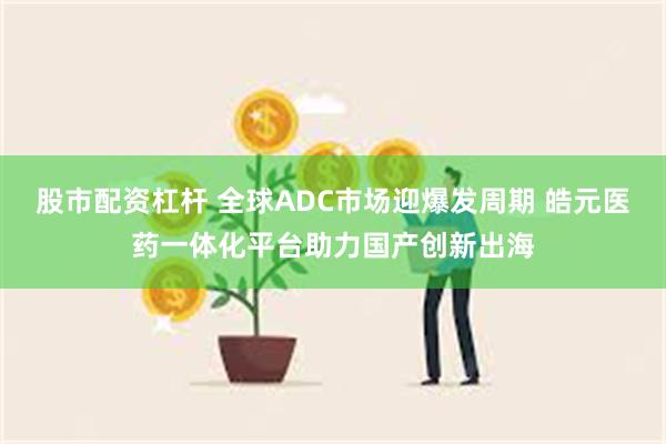 股市配资杠杆 全球ADC市场迎爆发周期 皓元医药一体化平台助力国产创新出海