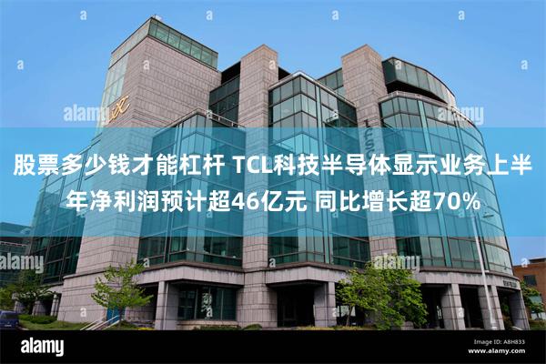 股票多少钱才能杠杆 TCL科技半导体显示业务上半年净利润预计超46亿元 同比增长超70%