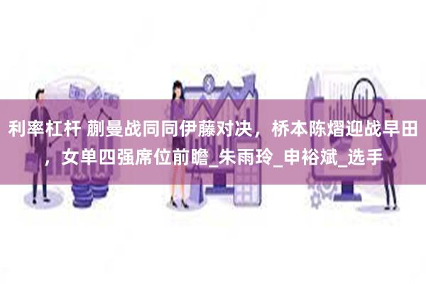 利率杠杆 蒯曼战同同伊藤对决，桥本陈熠迎战早田，女单四强席位前瞻_朱雨玲_申裕斌_选手