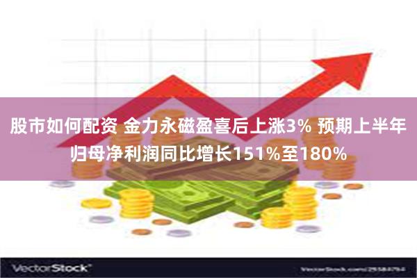 股市如何配资 金力永磁盈喜后上涨3% 预期上半年归母净利润同比增长151%至180%