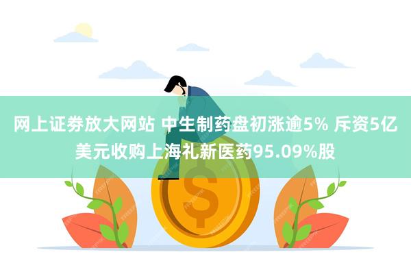 网上证劵放大网站 中生制药盘初涨逾5% 斥资5亿美元收购上海礼新医药95.09%股