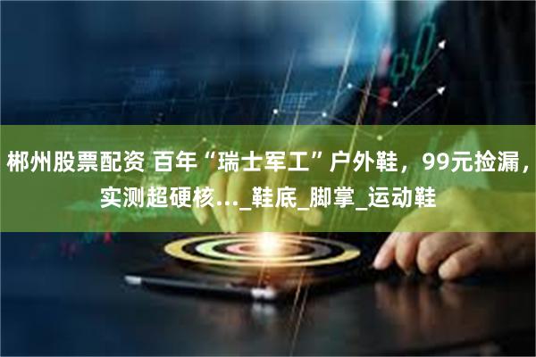 郴州股票配资 百年“瑞士军工”户外鞋，99元捡漏，实测超硬核..._鞋底_脚掌_运动鞋