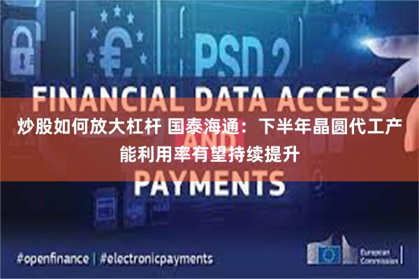 炒股如何放大杠杆 国泰海通：下半年晶圆代工产能利用率有望持续提升