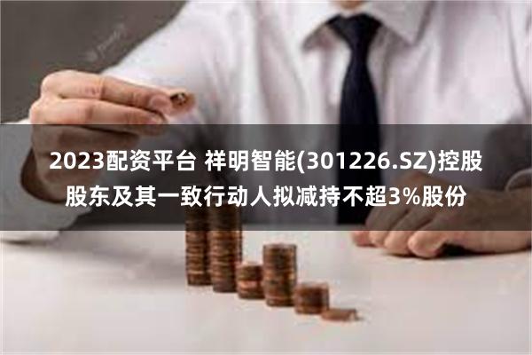 2023配资平台 祥明智能(301226.SZ)控股股东及其一致行动人拟减持不超3%股份