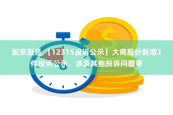 配资股是 【12315投诉公示】大商股份新增2件投诉公示，涉及其他投诉问题等