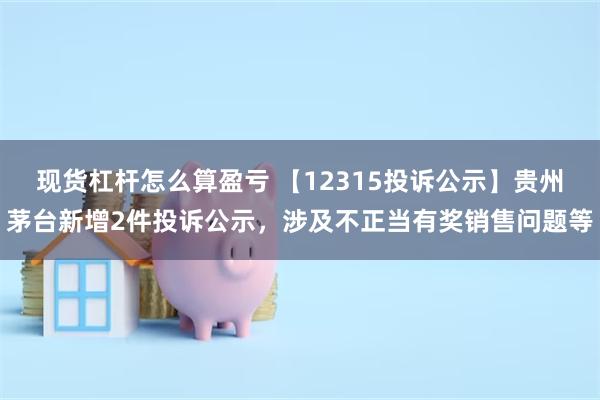现货杠杆怎么算盈亏 【12315投诉公示】贵州茅台新增2件投诉公示，涉及不正当有奖销售问题等