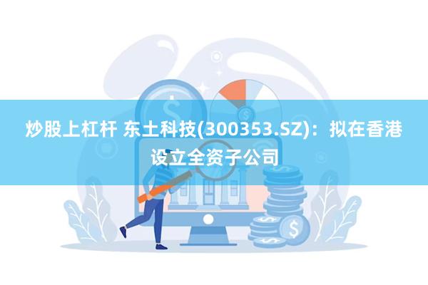 炒股上杠杆 东土科技(300353.SZ)：拟在香港设立全资子公司