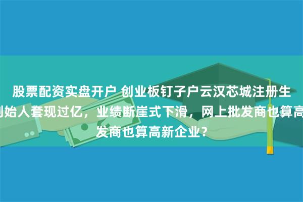 股票配资实盘开户 创业板钉子户云汉芯城注册生效了，创始人套现过亿，业绩断崖式下滑，网上批发商也算高新企业？