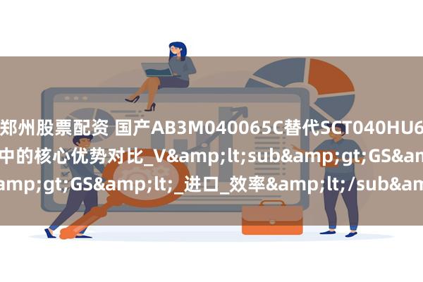 郑州股票配资 国产AB3M040065C替代SCT040HU65G3AG在车载OBC应用中的核心优势对比_V&lt;sub&gt;GS&lt;_进口_效率&lt;/sub&gt;