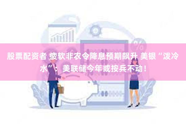 股票配资者 疲软非农令降息预期飙升 美银“泼冷水”：美联储今年或按兵不动！