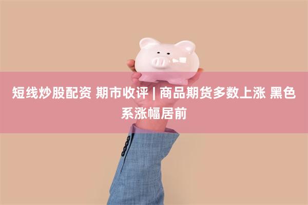 短线炒股配资 期市收评 | 商品期货多数上涨 黑色系涨幅居前