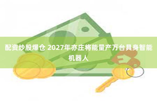 配资炒股爆仓 2027年亦庄将能量产万台具身智能机器人