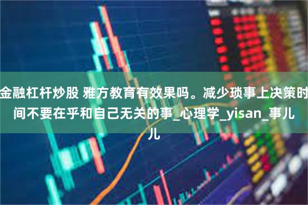 金融杠杆炒股 雅方教育有效果吗。减少琐事上决策时间不要在乎和自己无关的事_心理学_yisan_事儿