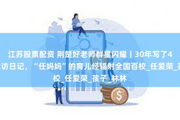 江苏股票配资 荆楚好老师群星闪耀｜30年写了400万字家访日记，“任妈妈”的育儿经辐射全国百校_任爱荣_孩子_林林