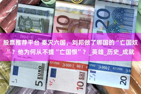 股票推荐平台 秦灭六国，刘邦做了哪国的“亡国奴”？他为何从不提“亡国恨”？_英雄_历史_成就