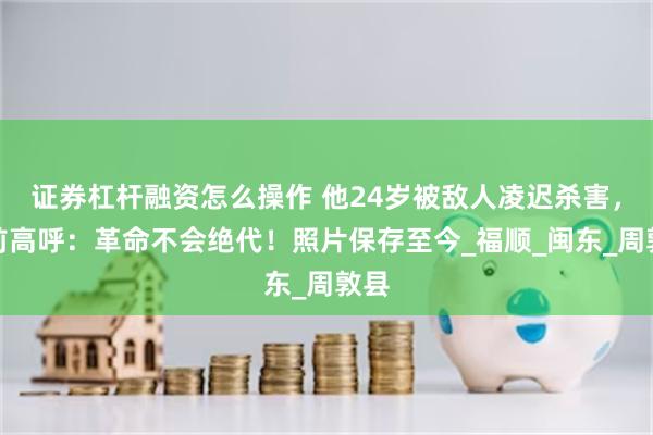 证券杠杆融资怎么操作 他24岁被敌人凌迟杀害，死前高呼：革命不会绝代！照片保存至今_福顺_闽东_周敦县