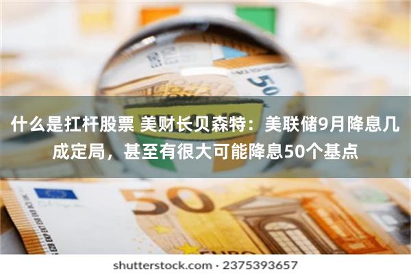 什么是扛杆股票 美财长贝森特：美联储9月降息几成定局，甚至有很大可能降息50个基点