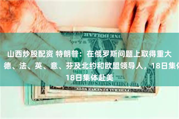 山西炒股配资 特朗普：在俄罗斯问题上取得重大进展！德、法、英、意、芬及北约和欧盟领导人，18日集体赴美