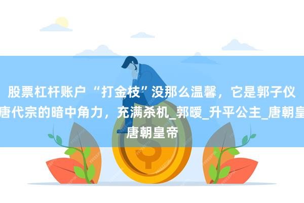 股票杠杆账户 “打金枝”没那么温馨，它是郭子仪与唐代宗的暗中角力，充满杀机_郭暧_升平公主_唐朝皇帝