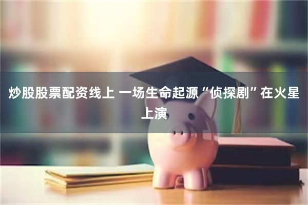炒股股票配资线上 一场生命起源“侦探剧”在火星上演