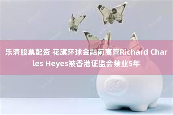 乐清股票配资 花旗环球金融前高管Richard Charles Heyes被香港证监会禁业5年