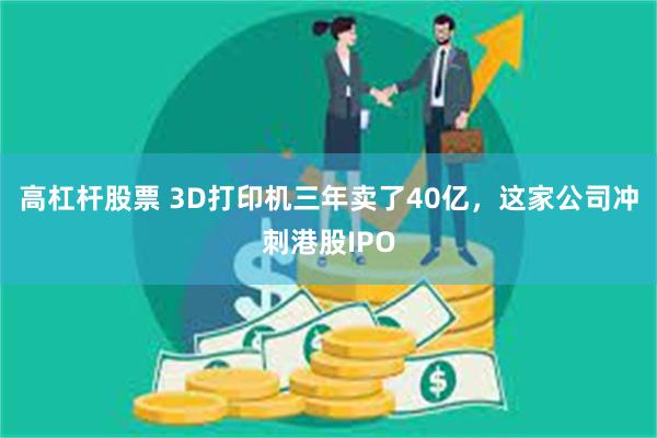 高杠杆股票 3D打印机三年卖了40亿，这家公司冲刺港股IPO